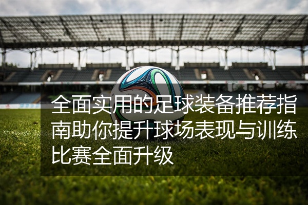全面实用的足球装备推荐指南助你提升球场表现与训练比赛全面升级